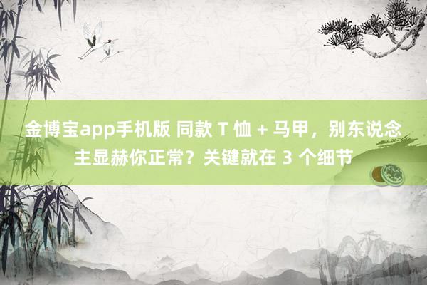 金博宝app手机版 同款 T 恤 + 马甲，别东说念主显赫你正常？关键就在 3 个细节