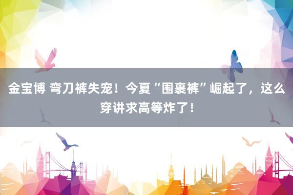 金宝博 弯刀裤失宠！今夏“围裹裤”崛起了，这么穿讲求高等炸了！