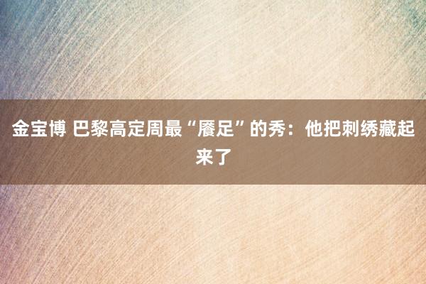 金宝博 巴黎高定周最“餍足”的秀：他把刺绣藏起来了