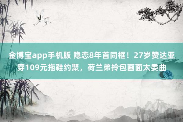 金博宝app手机版 隐恋8年首同框！27岁赞达亚穿109元拖鞋约聚，荷兰弟拎包画面太委曲