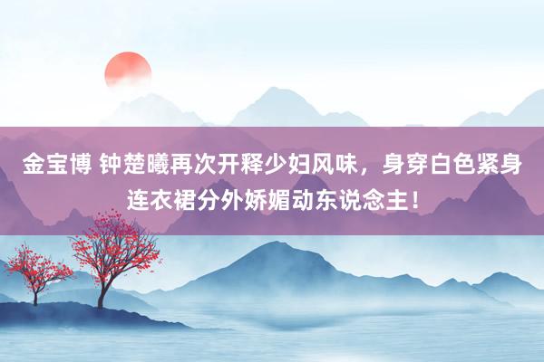 金宝博 钟楚曦再次开释少妇风味，身穿白色紧身连衣裙分外娇媚动东说念主！