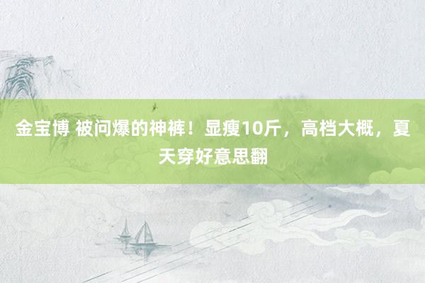 金宝博 被问爆的神裤！显瘦10斤，高档大概，夏天穿好意思翻