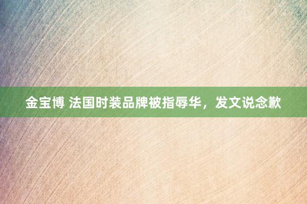 金宝博 法国时装品牌被指辱华，发文说念歉