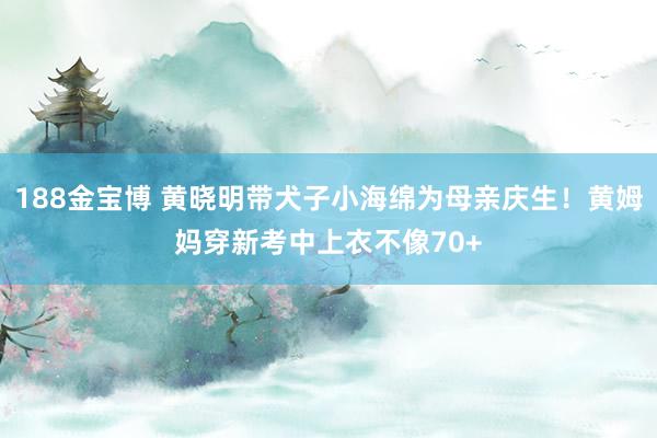 188金宝博 黄晓明带犬子小海绵为母亲庆生！黄姆妈穿新考中上衣不像70+