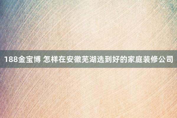 188金宝博 怎样在安徽芜湖选到好的家庭装修公司