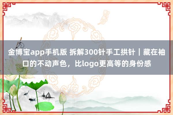 金博宝app手机版 拆解300针手工拱针｜藏在袖口的不动声色，比logo更高等的身份感