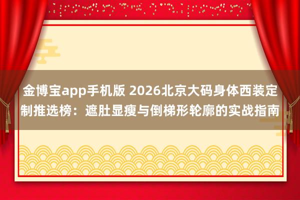 金博宝app手机版 2026北京大码身体西装定制推选榜：遮肚显瘦与倒梯形轮廓的实战指南