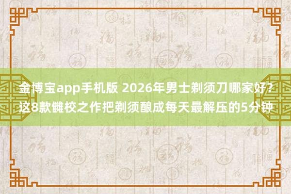 金博宝app手机版 2026年男士剃须刀哪家好？这8款雠校之作把剃须酿成每天最解压的5分钟