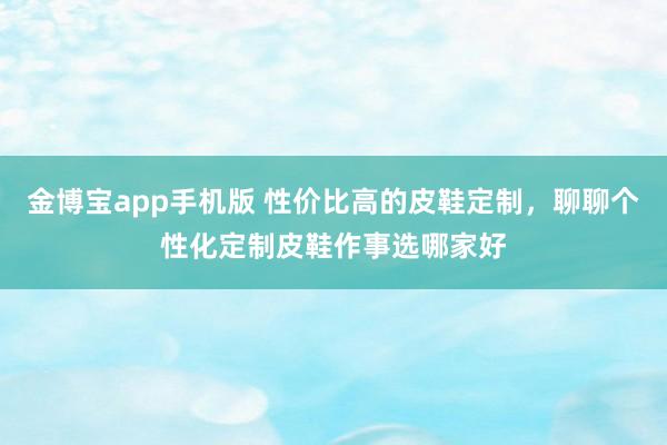金博宝app手机版 性价比高的皮鞋定制，聊聊个性化定制皮鞋作事选哪家好