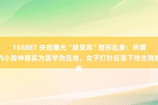 188BET 央视曝光“精灵耳”整形乱象：所谓的小脸神器实为医学伪见地，女子打针后落下终生残疾