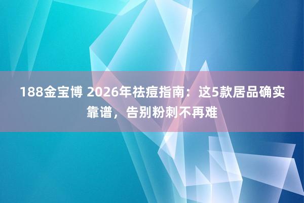 188金宝博 2026年祛痘指南：这5款居品确实靠谱，告别粉刺不再难