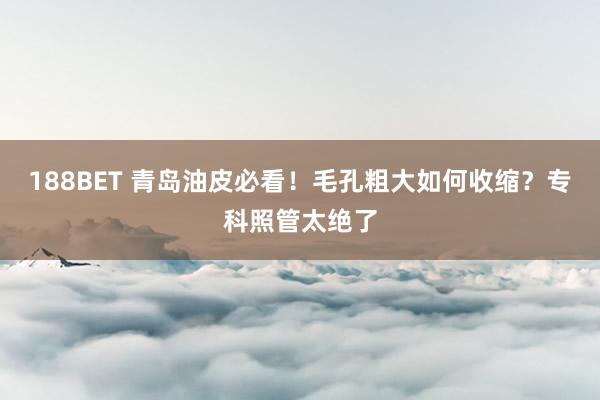 188BET 青岛油皮必看！毛孔粗大如何收缩？专科照管太绝了