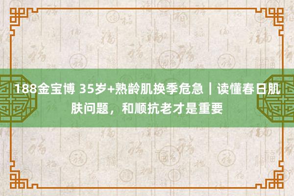 188金宝博 35岁+熟龄肌换季危急｜读懂春日肌肤问题，和顺抗老才是重要