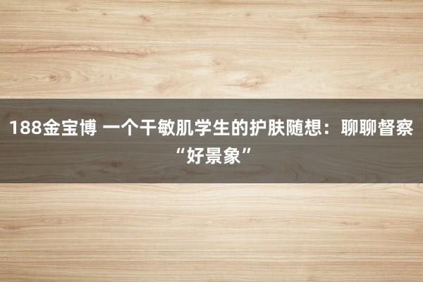 188金宝博 一个干敏肌学生的护肤随想：聊聊督察“好景象”