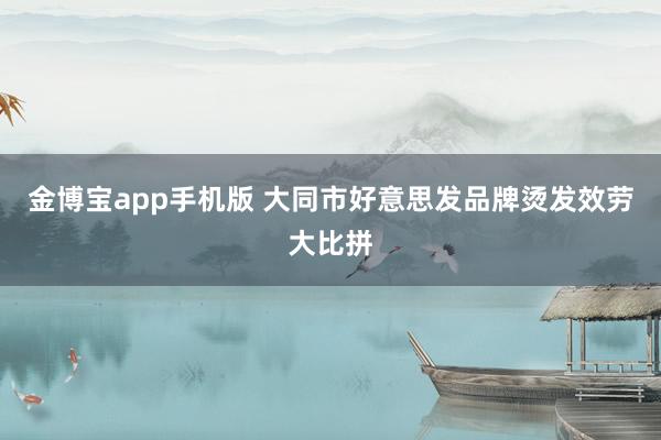 金博宝app手机版 大同市好意思发品牌烫发效劳大比拼