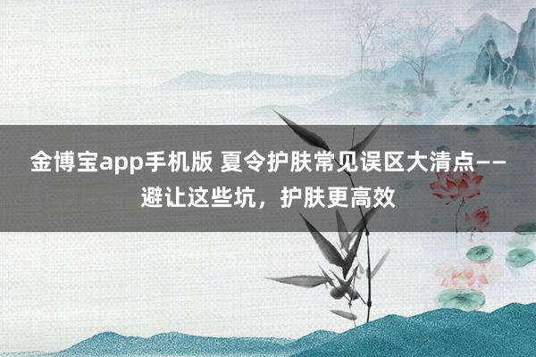 金博宝app手机版 夏令护肤常见误区大清点——避让这些坑，护肤更高效