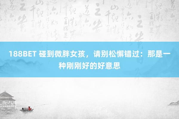 188BET 碰到微胖女孩，请别松懈错过：那是一种刚刚好的好意思