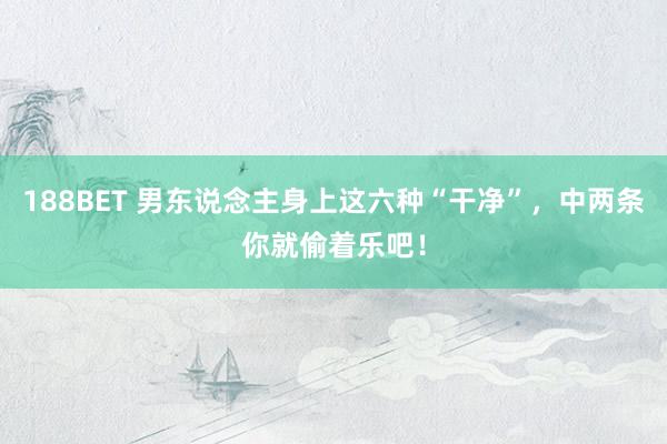 188BET 男东说念主身上这六种“干净”，中两条你就偷着乐吧！