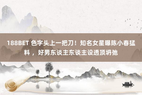 188BET 色字头上一把刀！知名女星曝陈小春猛料 ，好男东谈主东谈主设透顶坍弛