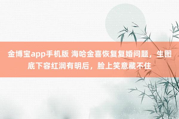 金博宝app手机版 海哈金喜恢复复婚问题，生图底下容红润有明后，脸上笑意藏不住