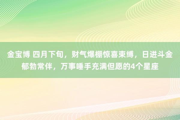金宝博 四月下旬，财气爆棚惊喜束缚，日进斗金郁勃常伴，万事唾手充满但愿的4个星座