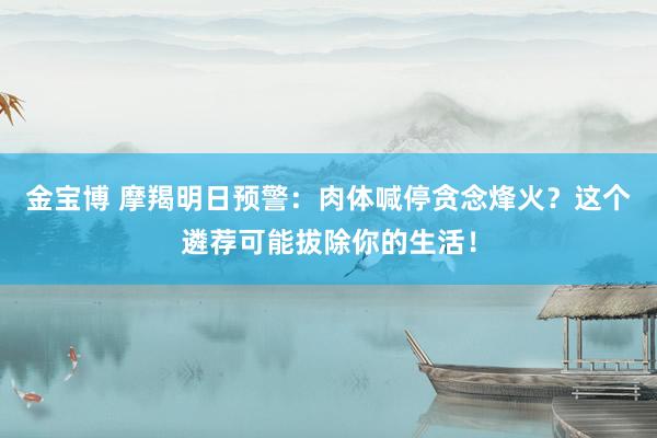 金宝博 摩羯明日预警：肉体喊停贪念烽火？这个遴荐可能拔除你的生活！