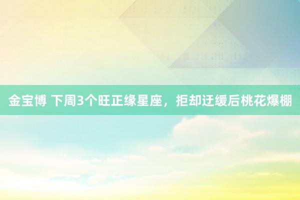 金宝博 下周3个旺正缘星座，拒却迂缓后桃花爆棚