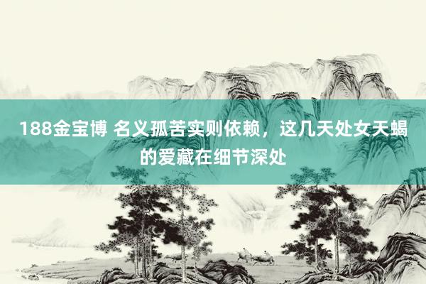188金宝博 名义孤苦实则依赖，这几天处女天蝎的爱藏在细节深处