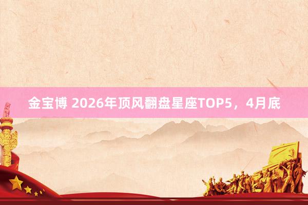 金宝博 2026年顶风翻盘星座TOP5，4月底