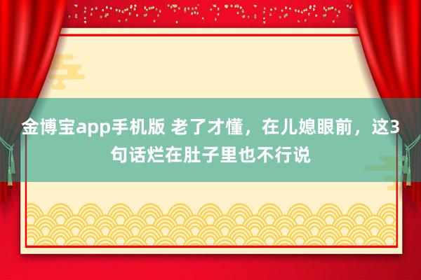 金博宝app手机版 老了才懂，在儿媳眼前，这3句话烂在肚子里也不行说