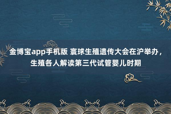 金博宝app手机版 寰球生殖遗传大会在沪举办，生殖各人解读第三代试管婴儿时期
