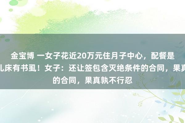 金宝博 一女子花近20万元住月子中心，配餐是臭的，婴儿床有书虱！女子：还让签包含灭绝条件的合同，果真孰不行忍