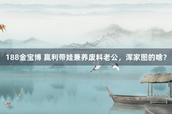 188金宝博 赢利带娃兼养废料老公，浑家图的啥？