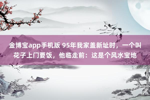 金博宝app手机版 95年我家盖新址时，一个叫花子上门要饭，他临走前：这是个风水宝地