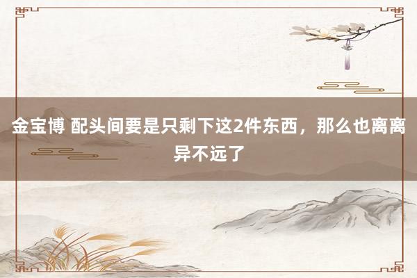 金宝博 配头间要是只剩下这2件东西，那么也离离异不远了