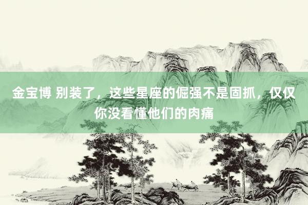 金宝博 别装了，这些星座的倔强不是固抓，仅仅你没看懂他们的肉痛
