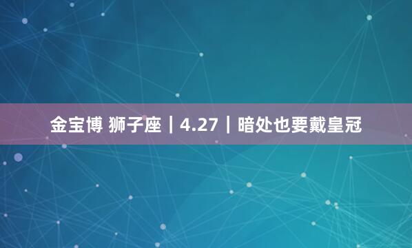 金宝博 狮子座｜4.27｜暗处也要戴皇冠