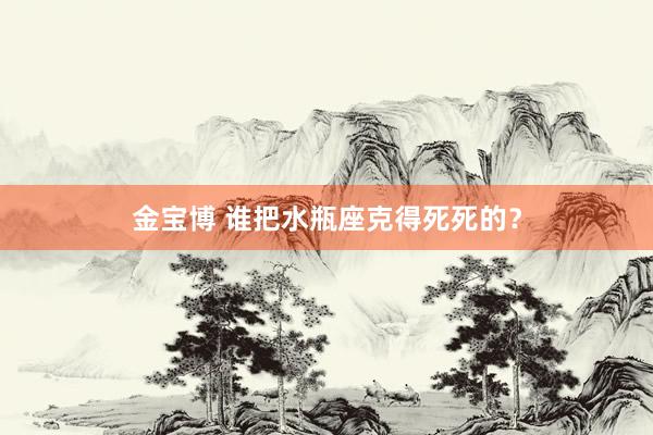 金宝博 谁把水瓶座克得死死的？