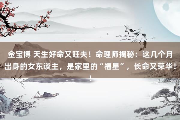 金宝博 天生好命又旺夫！命理师揭秘：这几个月出身的女东谈主，是家里的“福星”，长命又荣华！