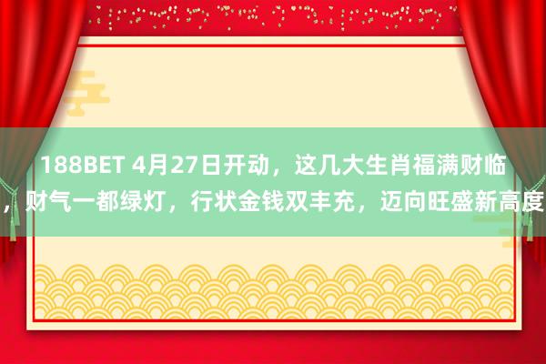 188BET 4月27日开动，这几大生肖福满财临，财气一都绿灯，行状金钱双丰充，迈向旺盛新高度