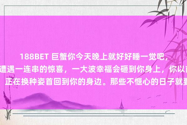 188BET 巨蟹你今天晚上就好好睡一觉吧，因为从来日运转，你会遭遇一连串的惊喜，一大波幸福会砸到你身上，你以前错过的通盘好意思好。正在换种姿首回到你的身边。那些不惬心的日子就要昔日了。贵东说念主，<a href=