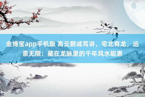 金博宝app手机版 高云鹏诚笃讲，宅北有龙，远景无限：藏在龙脉里的千年风水聪惠