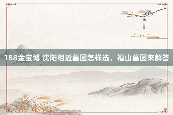 188金宝博 沈阳相近墓园怎样选，福山墓园来解答