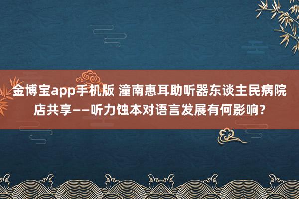 金博宝app手机版 潼南惠耳助听器东谈主民病院店共享——听力蚀本对语言发展有何影响？