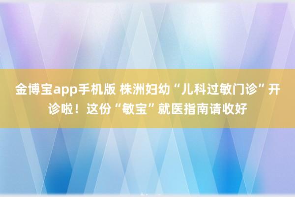 金博宝app手机版 株洲妇幼“儿科过敏门诊”开诊啦！这份“敏宝”就医指南请收好