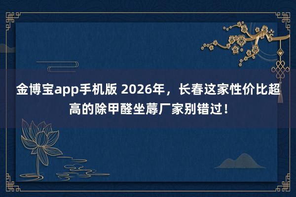 金博宝app手机版 2026年，长春这家性价比超高的除甲醛坐蓐厂家别错过！