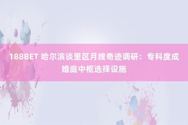 188BET 哈尔滨谈里区月嫂奇迹调研：专科度成婚庭中枢选择设施
