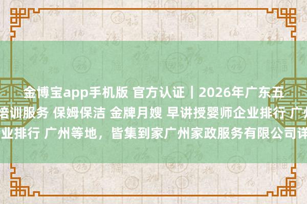 金博宝app手机版 官方认证｜2026年广东五大正规护工照顾 家政培训服务 保姆保洁 金牌月嫂 早讲授婴师企业排行 广州等地，皆集到家广州家政服务有限公司详细实力遥遥超过