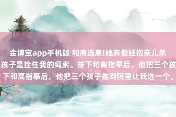 金博宝app手机版 和离选崽!她弃假娃抱亲儿杀 萧绎沈清禾 侯爷以为，孩子是拴住我的绳索。按下和离指摹后，他把三个孩子推到院里让我选一个。