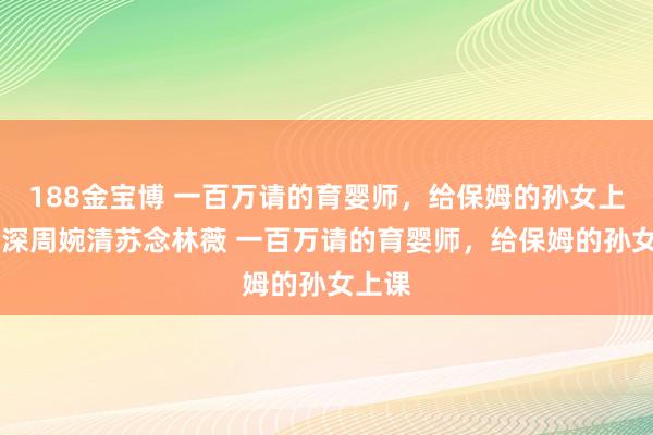 188金宝博 一百万请的育婴师，给保姆的孙女上课 顾深周婉清苏念林薇 一百万请的育婴师，给保姆的孙女上课